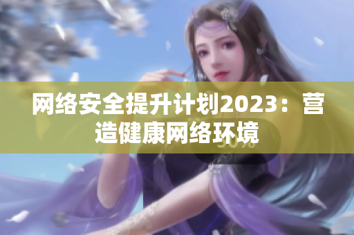 网络安全提升计划2023：营造健康网络环境
