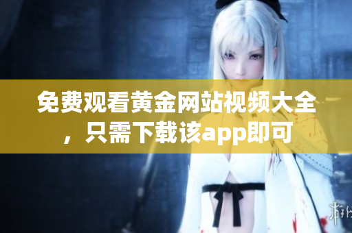 免费观看黄金网站视频大全，只需下载该app即可