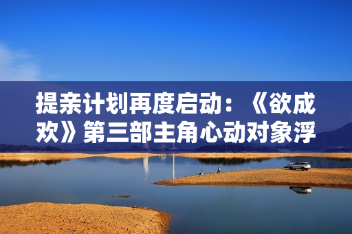 提亲计划再度启动：《欲成欢》第三部主角心动对象浮出水面