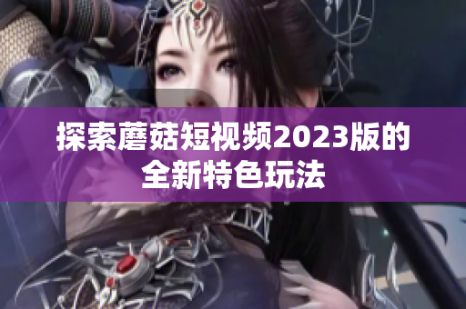 探索蘑菇短视频2023版的全新特色玩法