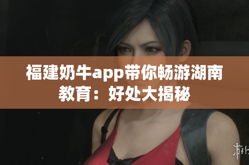 福建奶牛app带你畅游湖南教育：好处大揭秘
