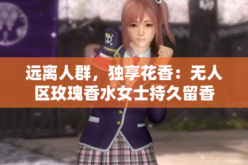 远离人群，独享花香：无人区玫瑰香水女士持久留香