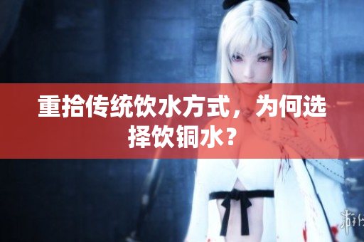 重拾传统饮水方式，为何选择饮铜水？