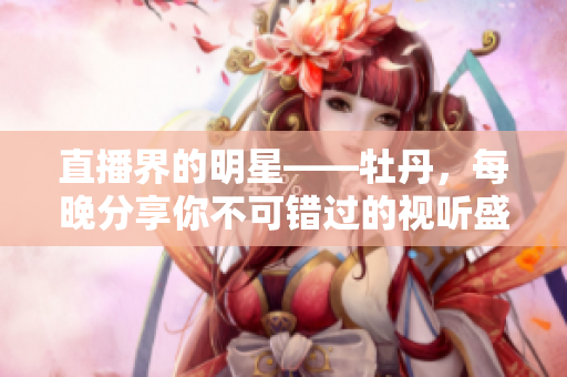 直播界的明星——牡丹，每晚分享你不可错过的视听盛宴