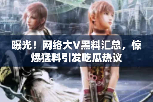 曝光！网络大V黑料汇总，惊爆猛料引发吃瓜热议