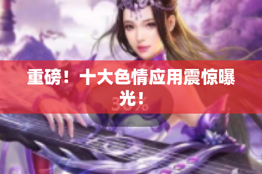 重磅！十大色情应用震惊曝光！