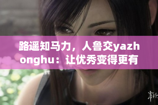 路遥知马力，人鲁交yazhonghu：让优秀变得更有价值