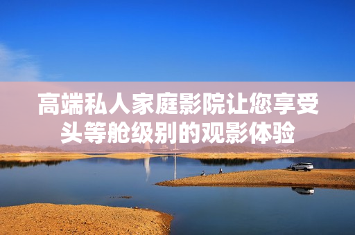 高端私人家庭影院让您享受头等舱级别的观影体验