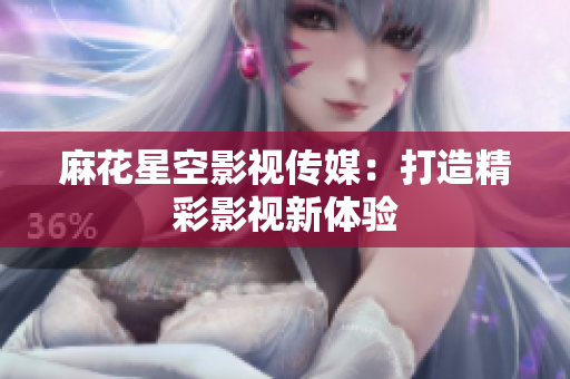 麻花星空影视传媒：打造精彩影视新体验