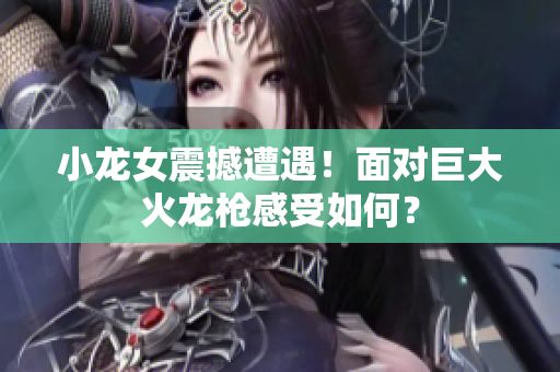 小龙女震撼遭遇！面对巨大火龙枪感受如何？