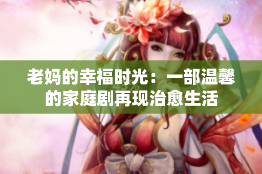 老妈的幸福时光：一部温馨的家庭剧再现治愈生活
