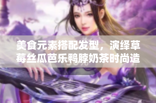 美食元素搭配发型，演绎草莓丝瓜芭乐鸭脖奶茶时尚造型