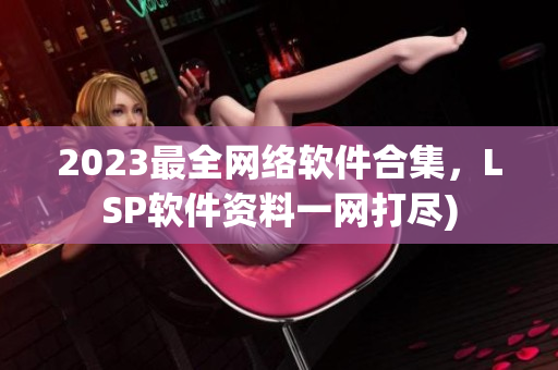 2023最全网络软件合集，LSP软件资料一网打尽)