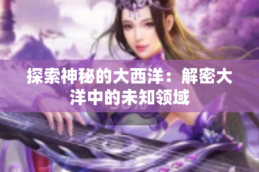探索神秘的大西洋：解密大洋中的未知领域