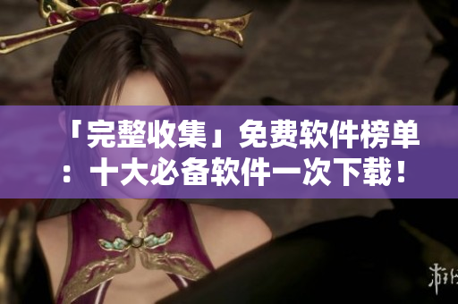 「完整收集」免费软件榜单：十大必备软件一次下载！