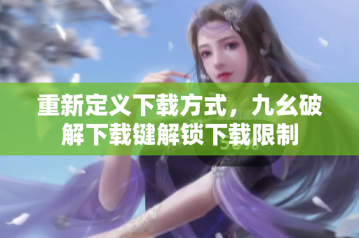 重新定义下载方式，九幺破解下载键解锁下载限制