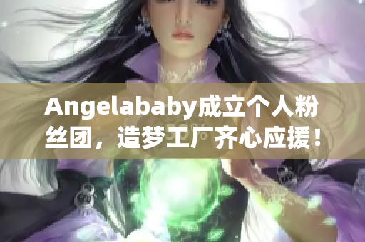 Angelababy成立个人粉丝团，造梦工厂齐心应援！