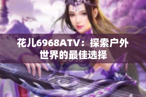 花儿6968ATV：探索户外世界的最佳选择