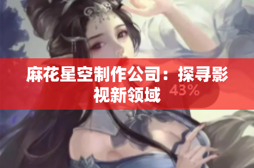 麻花星空制作公司：探寻影视新领域