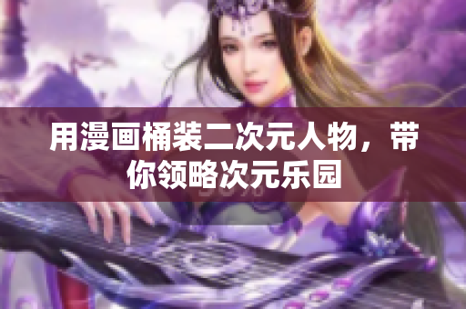 用漫画桶装二次元人物，带你领略次元乐园