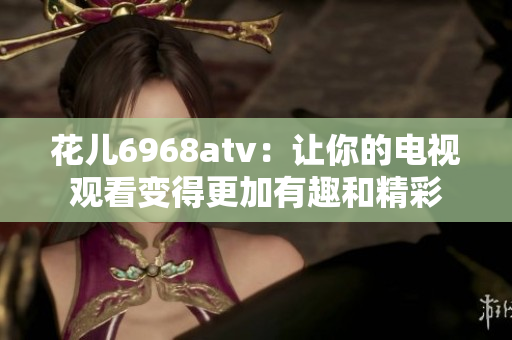 花儿6968atv：让你的电视观看变得更加有趣和精彩