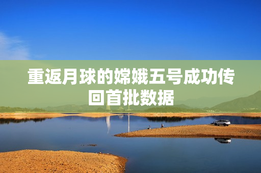重返月球的嫦娥五号成功传回首批数据