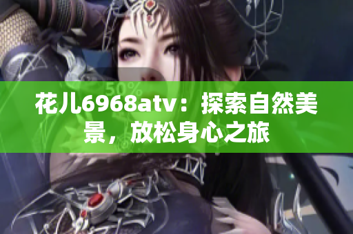 花儿6968atv：探索自然美景，放松身心之旅