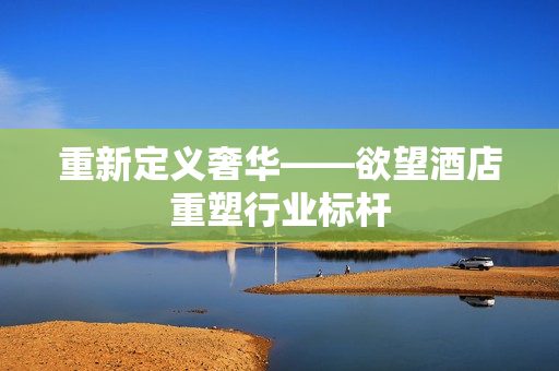 重新定义奢华——欲望酒店重塑行业标杆