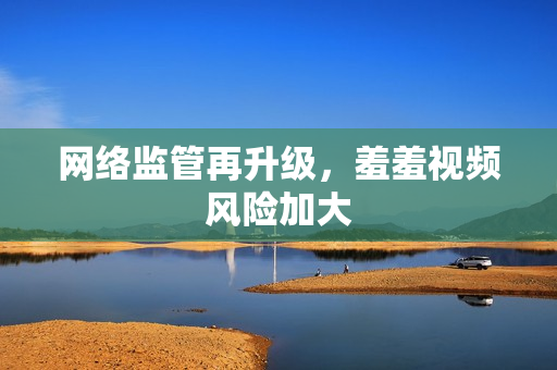 网络监管再升级，羞羞视频风险加大