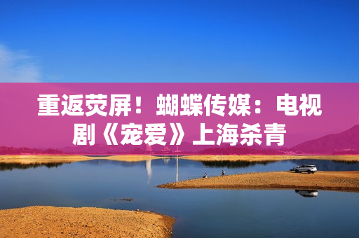 重返荧屏！蝴蝶传媒：电视剧《宠爱》上海杀青
