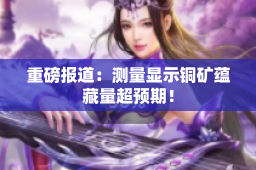 重磅报道：测量显示铜矿蕴藏量超预期！