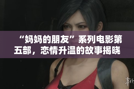 “妈妈的朋友”系列电影第五部，恋情升温的故事揭晓