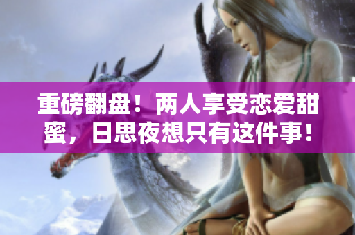 重磅翻盘！两人享受恋爱甜蜜，日思夜想只有这件事！