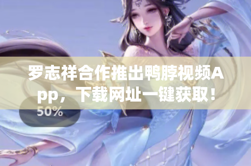 罗志祥合作推出鸭脖视频App，下载网址一键获取！
