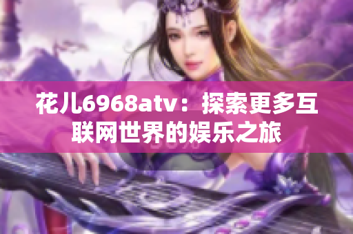 花儿6968atv：探索更多互联网世界的娱乐之旅