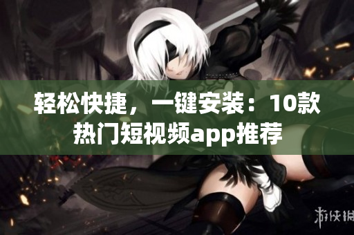 轻松快捷，一键安装：10款热门短视频app推荐