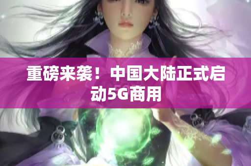 重磅来袭！中国大陆正式启动5G商用