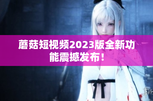 蘑菇短视频2023版全新功能震撼发布！