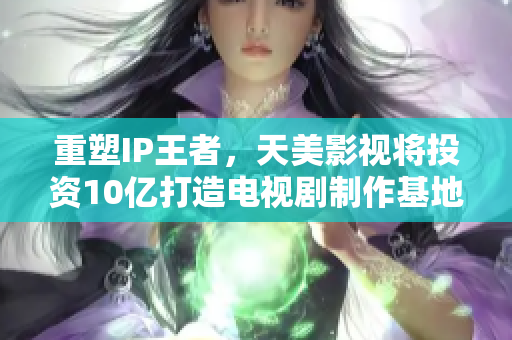重塑IP王者，天美影视将投资10亿打造电视剧制作基地