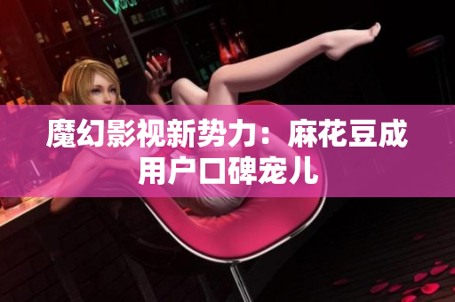 魔幻影视新势力：麻花豆成用户口碑宠儿