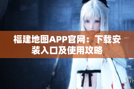 福建地图APP官网：下载安装入口及使用攻略