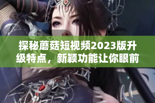 探秘蘑菇短视频2023版升级特点，新颖功能让你眼前一亮！