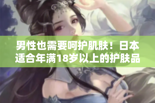 男性也需要呵护肌肤！日本适合年满18岁以上的护肤品推荐