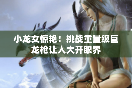 小龙女惊艳！挑战重量级巨龙枪让人大开眼界