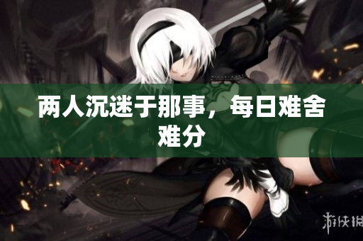两人沉迷于那事，每日难舍难分