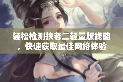 轻松检测扶老二轻量版线路，快速获取最佳网络体验