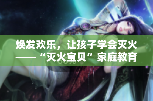 焕发欢乐，让孩子学会灭火——“灭火宝贝”家庭教育指南