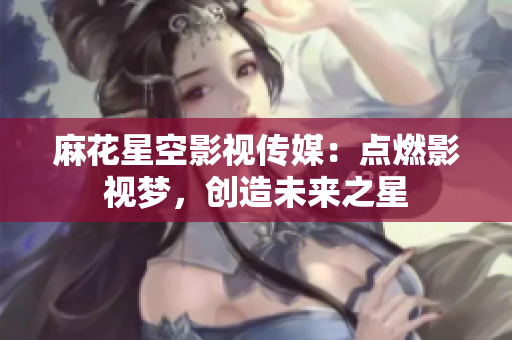 麻花星空影视传媒：点燃影视梦，创造未来之星