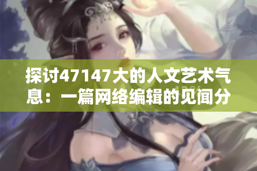 探讨47147大的人文艺术气息：一篇网络编辑的见闻分享