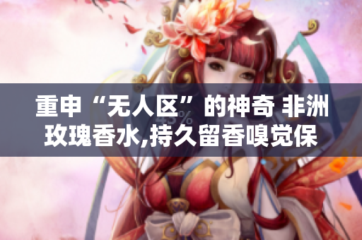 重申“无人区”的神奇 非洲玫瑰香水,持久留香嗅觉保护神